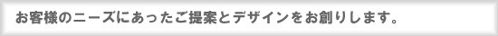 お客様のニーズにあったご提案とデザインをお創りします