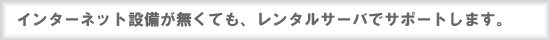 インターネット設備が無くても、レンタルサーバでサポートします